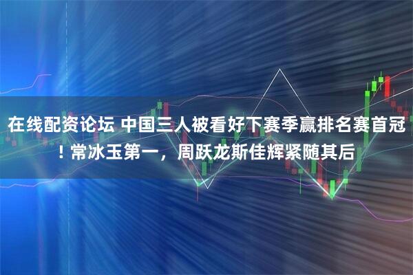 在线配资论坛 中国三人被看好下赛季赢排名赛首冠! 常冰玉第一，周跃龙斯佳辉紧随其后