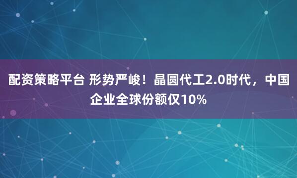 配资策略平台 形势严峻！晶圆代工2.0时代，中国企业全球份额仅10%