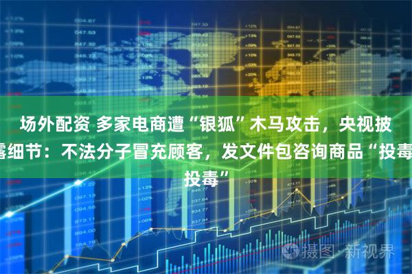场外配资 多家电商遭“银狐”木马攻击，央视披露细节：不法分子冒充顾客，发文件包咨询商品“投毒”
